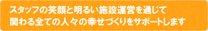 スタッフの笑顔と明るい施設運営を通じて関わる全ての人々の幸せづくりをサポートします