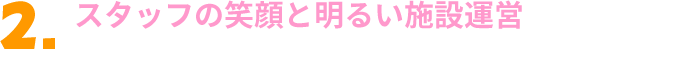 スタッフの笑顔と明るい施設運営を通じて、関わる全ての人々の幸せづくりをサポートします。