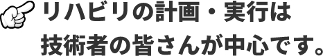リハビリの計画・実行は技術者の皆さんが中心です。